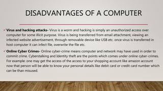 DISADVANTAGES OF A COMPUTER
Virus and hacking attacks- Virus is a worm and hacking is simply an unauthorized access over
computer for some illicit purpose. Virus is being transferred from email attachment, viewing an
infected website advertisement, through removable device like USB etc. once virus is transferred in
host computer it can infect file, overwrite the file etc.
Online Cyber Crimes- Online cyber-crime means computer and network may have used in order to
commit crime. Cyberstalking and Identity theft are the points which comes under online cyber-crimes.
For example: one may get the access of the access to your shopping account like amazon account
now that person will be able to know your personal details like debit card or credit card number which
can be than misused.
 