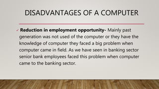 DISADVANTAGES OF A COMPUTER
 Reduction in employment opportunity- Mainly past
generation was not used of the computer or they have the
knowledge of computer they faced a big problem when
computer came in field. As we have seen in banking sector
senior bank employees faced this problem when computer
came to the banking sector.
 