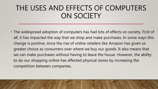 THE USES AND EFFECTS OF COMPUTERS
ON SOCIETY
• The widespread adoption of computers has had lots of effects on society. First of
all, it has impacted the way that we shop and make purchases. In some ways this
change is positive, since the rise of online retailers like Amazon has given us
greater choice as consumers over where we buy our goods. It also means that
we can make purchases without having to leave the house. However, the ability
to do our shopping online has affected physical stores by increasing the
competition between companies.
 