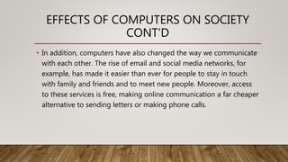 EFFECTS OF COMPUTERS ON SOCIETY
CONT’D
• In addition, computers have also changed the way we communicate
with each other. The rise of email and social media networks, for
example, has made it easier than ever for people to stay in touch
with family and friends and to meet new people. Moreover, access
to these services is free, making online communication a far cheaper
alternative to sending letters or making phone calls.
 