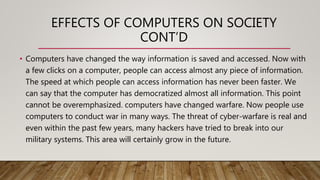 EFFECTS OF COMPUTERS ON SOCIETY
CONT’D
• Computers have changed the way information is saved and accessed. Now with
a few clicks on a computer, people can access almost any piece of information.
The speed at which people can access information has never been faster. We
can say that the computer has democratized almost all information. This point
cannot be overemphasized. computers have changed warfare. Now people use
computers to conduct war in many ways. The threat of cyber-warfare is real and
even within the past few years, many hackers have tried to break into our
military systems. This area will certainly grow in the future.
 
