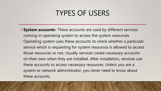 TYPES OF USERS
System accounts- These accounts are used by different services
running in operating system to access the system resources.
Operating system uses these accounts to check whether a particular
service which is requesting for system resources is allowed to access
those resources or not. Usually services create necessary accounts
on their own when they are installed. After installation, services use
these accounts to access necessary resources. Unless you are a
system or network administrator, you never need to know about
these accounts.
 