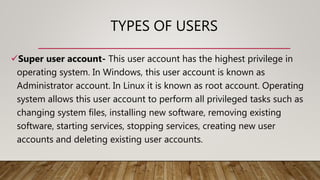 TYPES OF USERS
Super user account- This user account has the highest privilege in
operating system. In Windows, this user account is known as
Administrator account. In Linux it is known as root account. Operating
system allows this user account to perform all privileged tasks such as
changing system files, installing new software, removing existing
software, starting services, stopping services, creating new user
accounts and deleting existing user accounts.
 