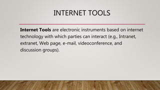 INTERNET TOOLS
Internet Tools are electronic instruments based on internet
technology with which parties can interact (e.g., Intranet,
extranet, Web page, e-mail, videoconference, and
discussion groups).
 
