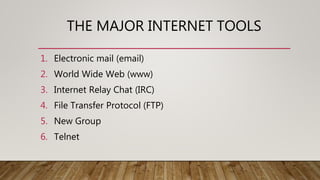 THE MAJOR INTERNET TOOLS
1. Electronic mail (email)
2. World Wide Web (www)
3. Internet Relay Chat (IRC)
4. File Transfer Protocol (FTP)
5. New Group
6. Telnet
 