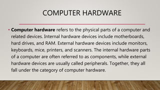 COMPUTER HARDWARE
• Computer hardware refers to the physical parts of a computer and
related devices. Internal hardware devices include motherboards,
hard drives, and RAM. External hardware devices include monitors,
keyboards, mice, printers, and scanners. The internal hardware parts
of a computer are often referred to as components, while external
hardware devices are usually called peripherals. Together, they all
fall under the category of computer hardware.
 