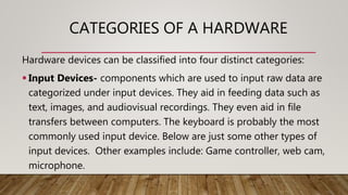 CATEGORIES OF A HARDWARE
Hardware devices can be classified into four distinct categories:
 Input Devices- components which are used to input raw data are
categorized under input devices. They aid in feeding data such as
text, images, and audiovisual recordings. They even aid in file
transfers between computers. The keyboard is probably the most
commonly used input device. Below are just some other types of
input devices. Other examples include: Game controller, web cam,
microphone.
 