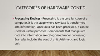 CATEGORIES OF HARDWARE CONT’D
• Processing Devices- Processing is the core function of a
computer. It is the stage where raw data is transformed
into information. Once data has been processed, it can be
used for useful purposes. Components that manipulate
data into information are categorized under processing.
Examples include; the control unit, Arithmetic and logic
unit.
 