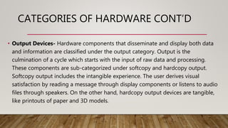 CATEGORIES OF HARDWARE CONT’D
• Output Devices- Hardware components that disseminate and display both data
and information are classified under the output category. Output is the
culmination of a cycle which starts with the input of raw data and processing.
These components are sub-categorized under softcopy and hardcopy output.
Softcopy output includes the intangible experience. The user derives visual
satisfaction by reading a message through display components or listens to audio
files through speakers. On the other hand, hardcopy output devices are tangible,
like printouts of paper and 3D models.
 