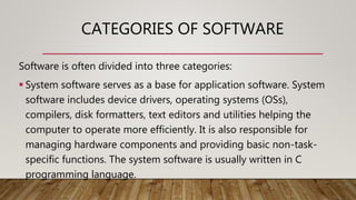 CATEGORIES OF SOFTWARE
Software is often divided into three categories:
 System software serves as a base for application software. System
software includes device drivers, operating systems (OSs),
compilers, disk formatters, text editors and utilities helping the
computer to operate more efficiently. It is also responsible for
managing hardware components and providing basic non-task-
specific functions. The system software is usually written in C
programming language.
 
