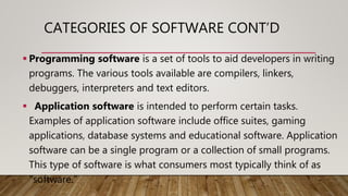 CATEGORIES OF SOFTWARE CONT’D
 Programming software is a set of tools to aid developers in writing
programs. The various tools available are compilers, linkers,
debuggers, interpreters and text editors.
 Application software is intended to perform certain tasks.
Examples of application software include office suites, gaming
applications, database systems and educational software. Application
software can be a single program or a collection of small programs.
This type of software is what consumers most typically think of as
"software."
 