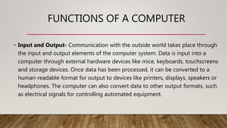 FUNCTIONS OF A COMPUTER
• Input and Output- Communication with the outside world takes place through
the input and output elements of the computer system. Data is input into a
computer through external hardware devices like mice, keyboards, touchscreens
and storage devices. Once data has been processed, it can be converted to a
human-readable format for output to devices like printers, displays, speakers or
headphones. The computer can also convert data to other output formats, such
as electrical signals for controlling automated equipment.
 