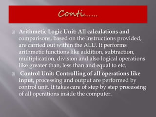 Arithmetic Logic Unit: All calculations and
comparisons, based on the instructions provided,
are carried out within the ALU. It performs
arithmetic functions like addition, subtraction,
multiplication, division and also logical operations
like greater than, less than and equal to etc.
 Control Unit: Controlling of all operations like
input, processing and output are performed by
control unit. It takes care of step by step processing
of all operations inside the computer.
 