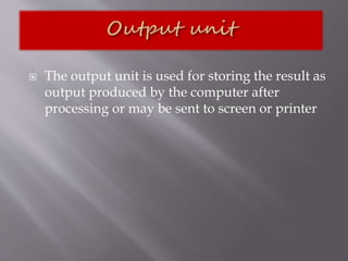  The output unit is used for storing the result as
output produced by the computer after
processing or may be sent to screen or printer
 
