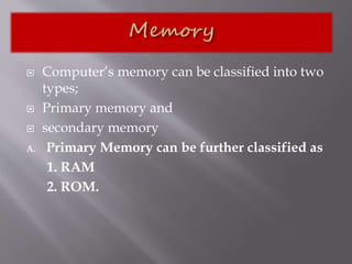  Computer’s memory can be classified into two
types;
 Primary memory and
 secondary memory
A. Primary Memory can be further classified as
1. RAM
2. ROM.
 