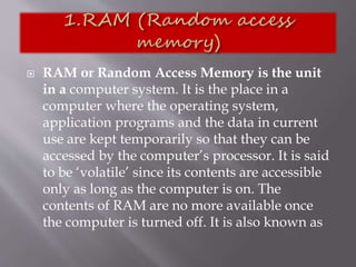 RAM or Random Access Memory is the unit
in a computer system. It is the place in a
computer where the operating system,
application programs and the data in current
use are kept temporarily so that they can be
accessed by the computer’s processor. It is said
to be ‘volatile’ since its contents are accessible
only as long as the computer is on. The
contents of RAM are no more available once
the computer is turned off. It is also known as
 