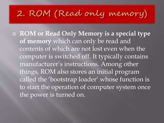  ROM or Read Only Memory is a special type
of memory which can only be read and
contents of which are not lost even when the
computer is switched off. It typically contains
manufacturer’s instructions. Among other
things, ROM also stores an initial program
called the ‘bootstrap loader’ whose function is
to start the operation of computer system once
the power is turned on.
 