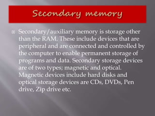  Secondary/auxiliary memory is storage other
than the RAM. These include devices that are
peripheral and are connected and controlled by
the computer to enable permanent storage of
programs and data. Secondary storage devices
are of two types; magnetic and optical.
Magnetic devices include hard disks and
optical storage devices are CDs, DVDs, Pen
drive, Zip drive etc.
 