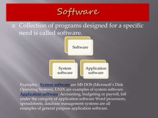  Collection of programs designed for a specific
need is called software.
Software
System
software
Application
software
Examples : System software are MS DOS (Microsoft’s Disk
Operating System), UNIX are examples of system software.
Application software: Accounting, budgeting or payroll, fall
under the category of application software Word processors,
spreadsheets, database management systems are all
examples of general purpose application software.
 