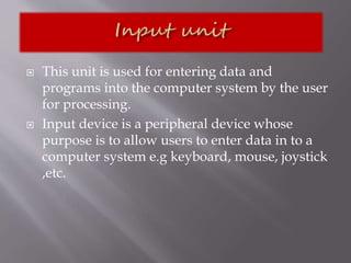  This unit is used for entering data and
programs into the computer system by the user
for processing.
 Input device is a peripheral device whose
purpose is to allow users to enter data in to a
computer system e.g keyboard, mouse, joystick
,etc.
 