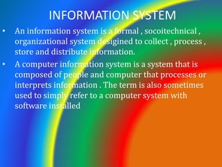 INFORMATION SYSTEM
• An information system is a formal , socoitechnical ,
organizational system desigined to collect , process ,
store and distribute information.
• A computer information system is a system that is
composed of people and computer that processes or
interprets information . The term is also sometimes
used to simply refer to a computer system with
software installed
 