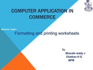 COMPUTER APPLICATION IN
              COMMERCE

Seminar Topic:-

            Formatting and printing worksheets


                                    To
                                         Bharath reddy v
                                         Chethan H O
                                           MFM
 