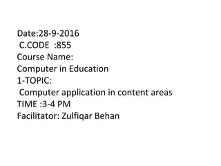 Date:28-9-2016
C.CODE :855
Course Name:
Computer in Education
1-TOPIC:
Computer application in content areas
TIME :3-4 PM
Facilitator: Zulfiqar Behan
 