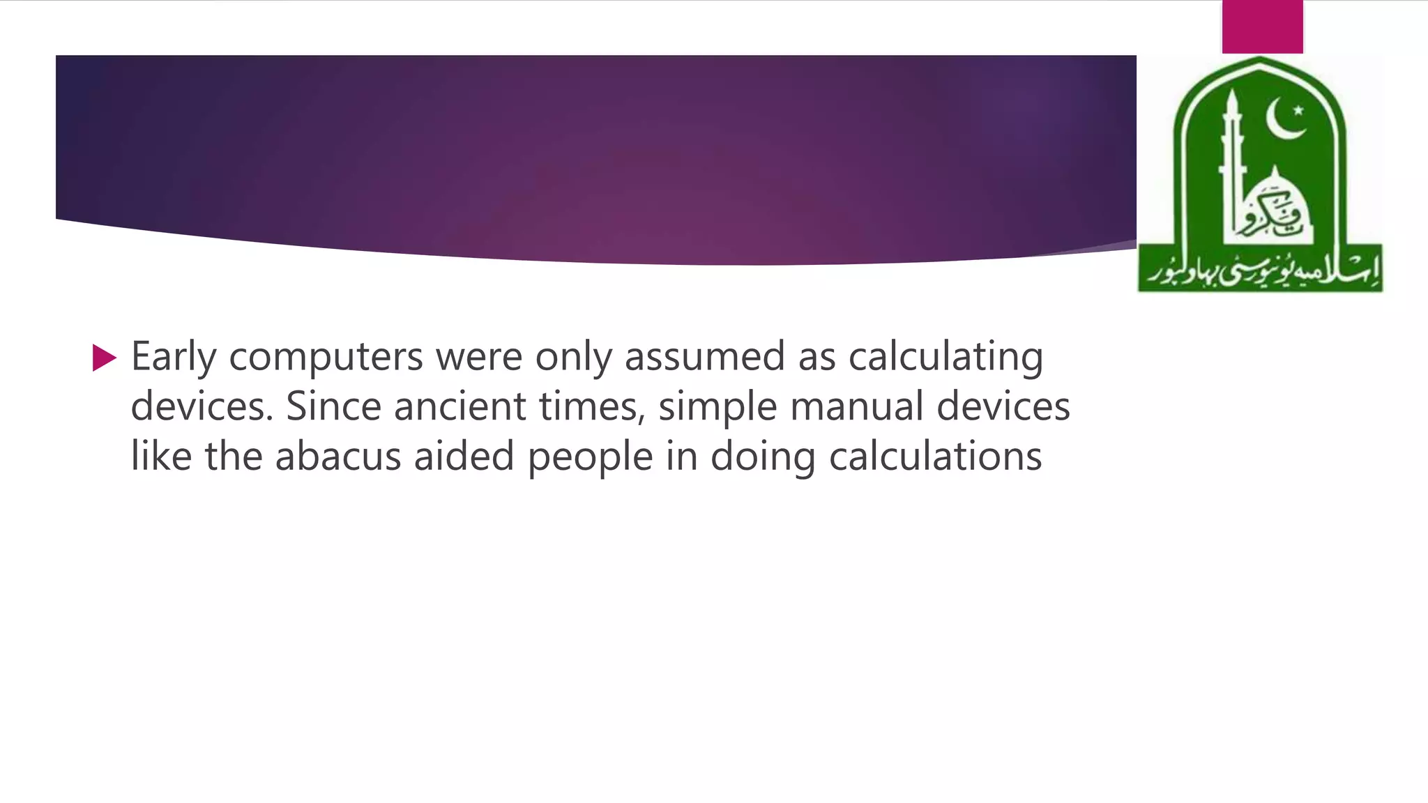  Early computers were only assumed as calculating
devices. Since ancient times, simple manual devices
like the abacus aided people in doing calculations
 