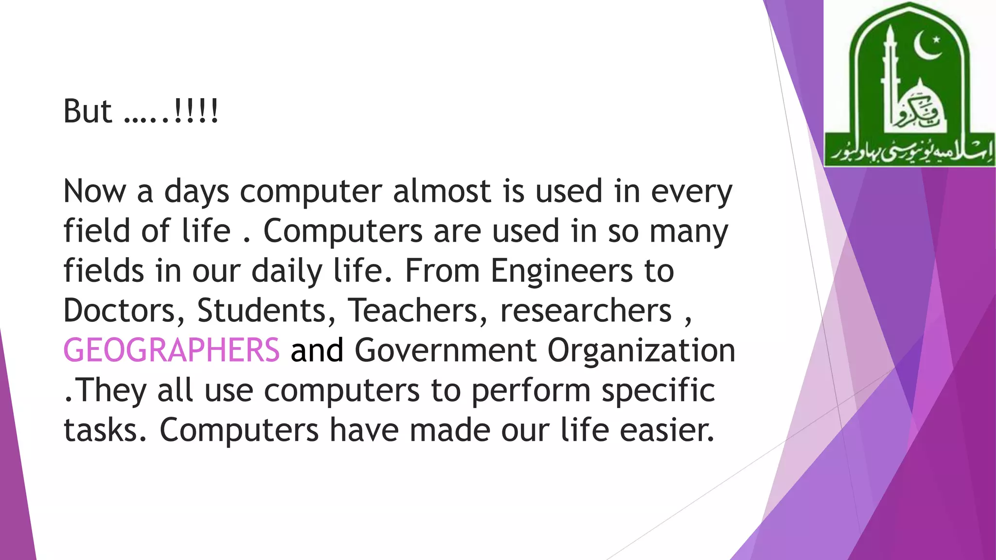 But …..!!!!
Now a days computer almost is used in every
field of life . Computers are used in so many
fields in our daily life. From Engineers to
Doctors, Students, Teachers, researchers ,
GEOGRAPHERS and Government Organization
.They all use computers to perform specific
tasks. Computers have made our life easier.
 