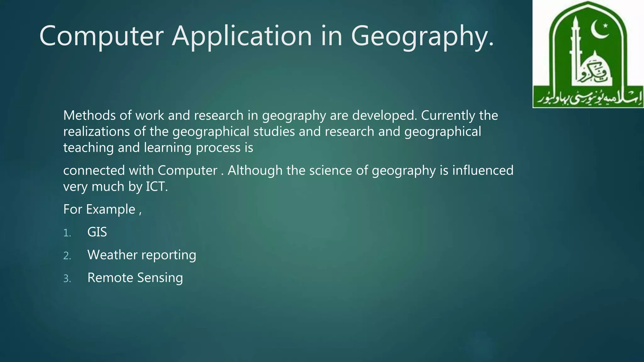 Computer Application in Geography.
Methods of work and research in geography are developed. Currently the
realizations of the geographical studies and research and geographical
teaching and learning process is
connected with Computer . Although the science of geography is influenced
very much by ICT.
For Example ,
1. GIS
2. Weather reporting
3. Remote Sensing
 