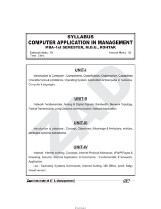 COMPUTER APPLICATION IN MANAGEMENT
MBA–1st SEMESTER, M.D.U., ROHTAK
SYLLABUS
External Marks : 70
Time : 3 hrs.
Internal Marks : 30
UNIT-I
Introduction to Computer : Components, Classification, Organisation, Capabilities
Characteristics & Limitations, Operating System, Application of Computer in Business,
Computer Languages.
Network Fundamentals, Analog & Digital Signals, Bandwidth, Network Topology,
PacketTransmission, Long Distance communication, NetworkApplication.
Introduction to database : Concept, Objectives, Advantage & limitations, entities,
attributes, schema, subschema
Internet : Internet working, Concepts, Internet Protocol Addresses, WWW Pages &
Browsing, Security, Internet Application, E-Commerce : Fundamentals; Framework,
Application.
Lab : Operating Systems Commands, Internet Surfing, MS Office, point, Tallyy
(latest version)
UNIT-II
UNIT-III
UNIT-IV
241
footer
 