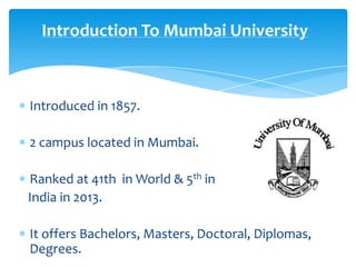 Introduction To Mumbai University

Introduced in 1857.
2 campus located in Mumbai.
Ranked at 41th in World & 5th in
India in 2013.
It offers Bachelors, Masters, Doctoral, Diplomas,
Degrees.

 