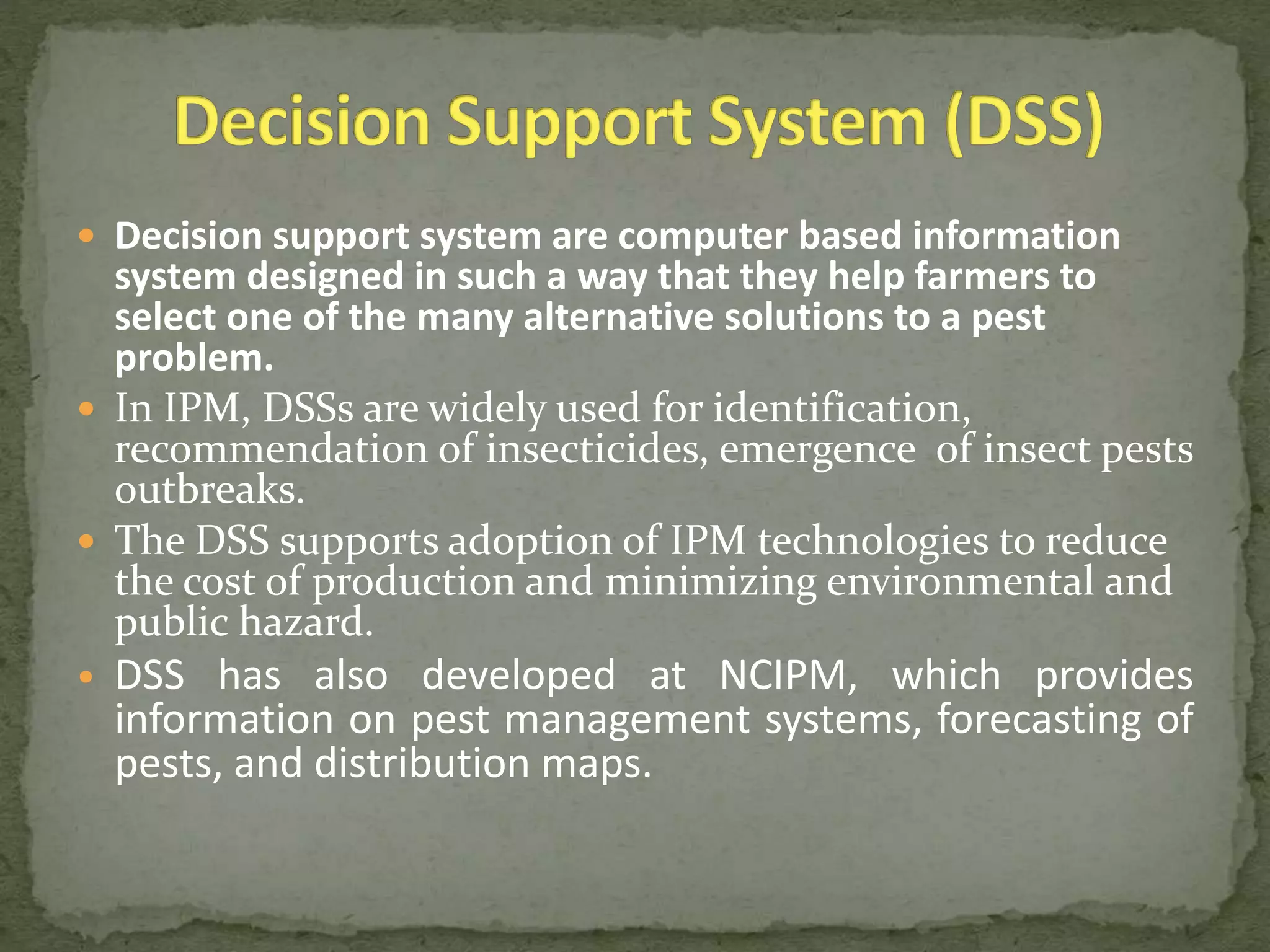  Decision support system are computer based information
system designed in such a way that they help farmers to
select one of the many alternative solutions to a pest
problem.
 In IPM, DSSs are widely used for identification,
recommendation of insecticides, emergence of insect pests
outbreaks.
 The DSS supports adoption of IPM technologies to reduce
the cost of production and minimizing environmental and
public hazard.
• DSS has also developed at NCIPM, which provides
information on pest management systems, forecasting of
pests, and distribution maps.
 