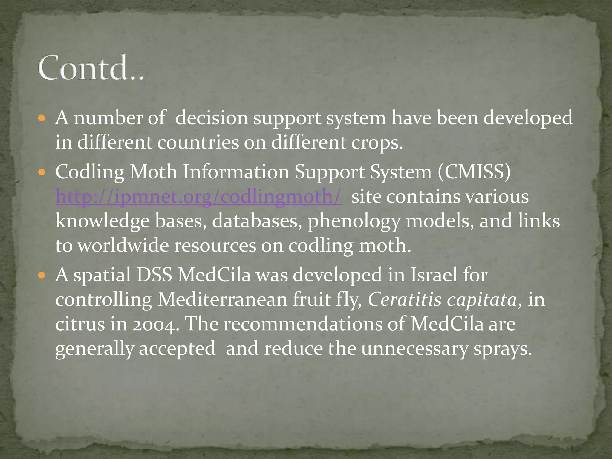  A number of decision support system have been developed
in different countries on different crops.
 Codling Moth Information Support System (CMISS)
http://ipmnet.org/codlingmoth/ site contains various
knowledge bases, databases, phenology models, and links
to worldwide resources on codling moth.
 A spatial DSS MedCila was developed in Israel for
controlling Mediterranean fruit fly, Ceratitis capitata, in
citrus in 2004. The recommendations of MedCila are
generally accepted and reduce the unnecessary sprays.
 