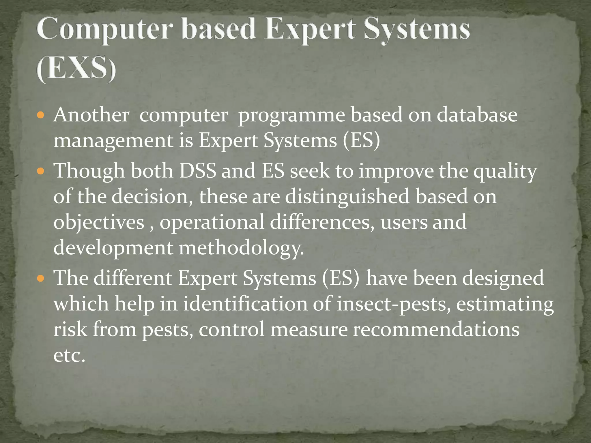  Another computer programme based on database
management is Expert Systems (ES)
 Though both DSS and ES seek to improve the quality
of the decision, these are distinguished based on
objectives , operational differences, users and
development methodology.
 The different Expert Systems (ES) have been designed
which help in identification of insect-pests, estimating
risk from pests, control measure recommendations
etc.
 