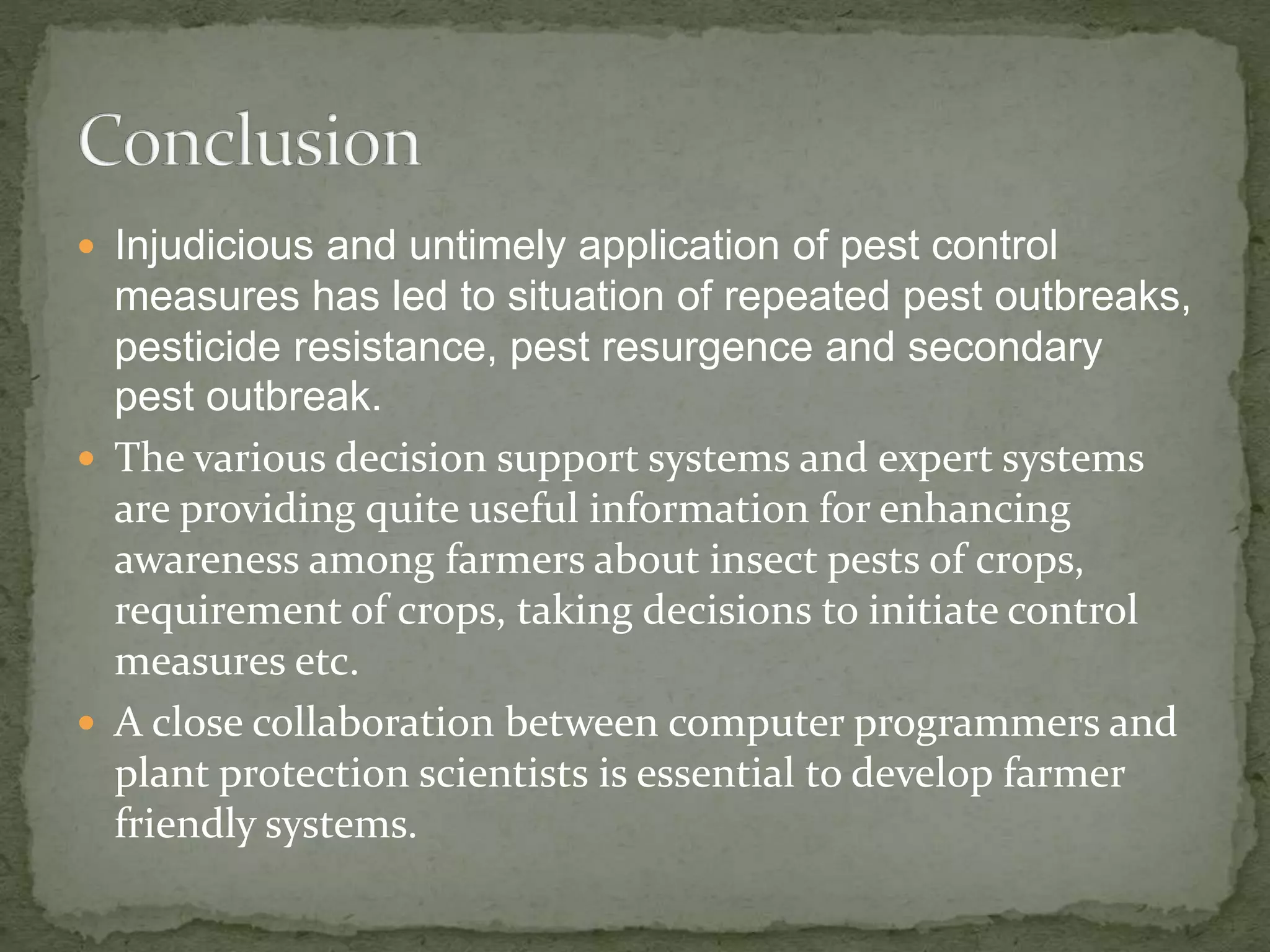  Injudicious and untimely application of pest control
measures has led to situation of repeated pest outbreaks,
pesticide resistance, pest resurgence and secondary
pest outbreak.
 The various decision support systems and expert systems
are providing quite useful information for enhancing
awareness among farmers about insect pests of crops,
requirement of crops, taking decisions to initiate control
measures etc.
 A close collaboration between computer programmers and
plant protection scientists is essential to develop farmer
friendly systems.
 