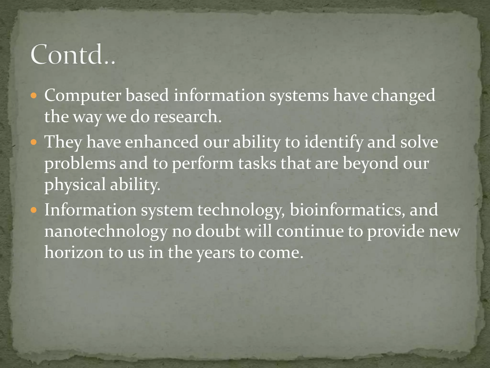  Computer based information systems have changed
the way we do research.
 They have enhanced our ability to identify and solve
problems and to perform tasks that are beyond our
physical ability.
 Information system technology, bioinformatics, and
nanotechnology no doubt will continue to provide new
horizon to us in the years to come.
 
