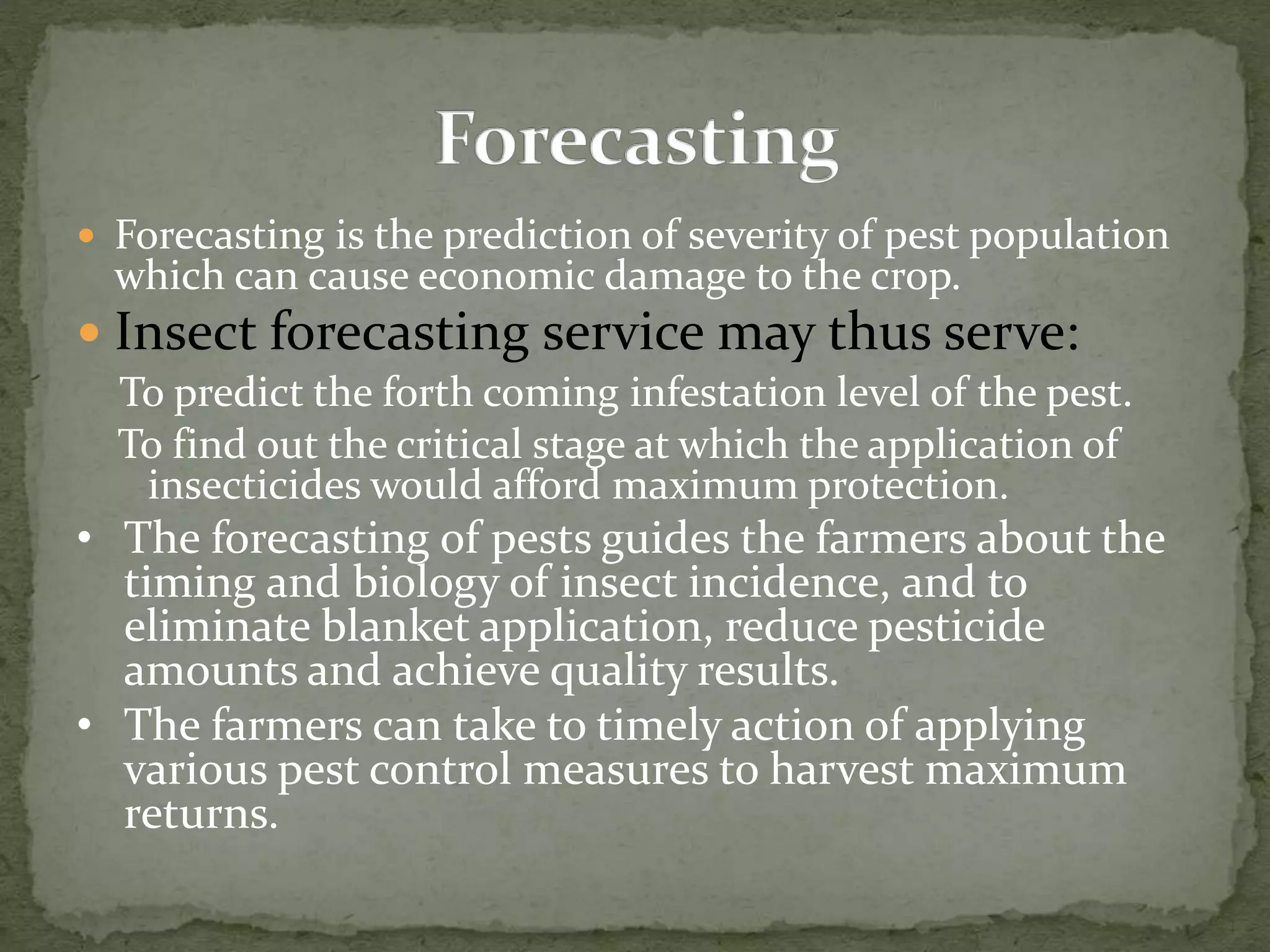  Forecasting is the prediction of severity of pest population
which can cause economic damage to the crop.
 Insect forecasting service may thus serve:
To predict the forth coming infestation level of the pest.
To find out the critical stage at which the application of
insecticides would afford maximum protection.
• The forecasting of pests guides the farmers about the
timing and biology of insect incidence, and to
eliminate blanket application, reduce pesticide
amounts and achieve quality results.
• The farmers can take to timely action of applying
various pest control measures to harvest maximum
returns.
 
