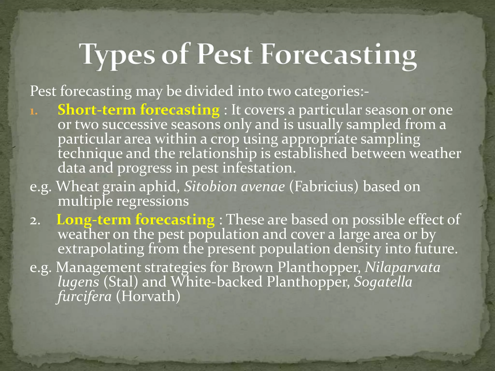 Pest forecasting may be divided into two categories:-
1. Short-term forecasting : It covers a particular season or one
or two successive seasons only and is usually sampled from a
particular area within a crop using appropriate sampling
technique and the relationship is established between weather
data and progress in pest infestation.
e.g. Wheat grain aphid, Sitobion avenae (Fabricius) based on
multiple regressions
2. Long-term forecasting : These are based on possible effect of
weather on the pest population and cover a large area or by
extrapolating from the present population density into future.
e.g. Management strategies for Brown Planthopper, Nilaparvata
lugens (Stal) and White-backed Planthopper, Sogatella
furcifera (Horvath)
 