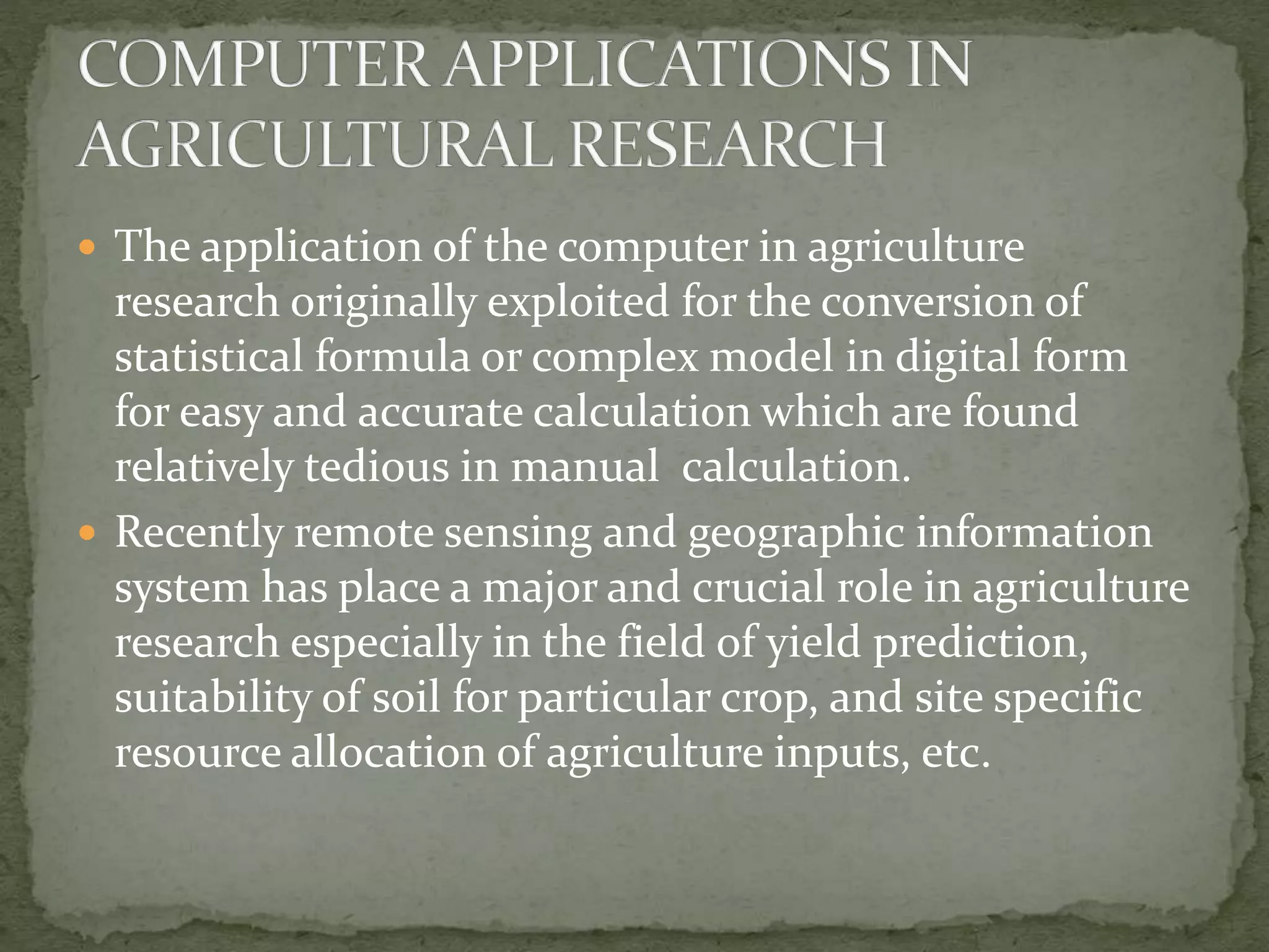  The application of the computer in agriculture
research originally exploited for the conversion of
statistical formula or complex model in digital form
for easy and accurate calculation which are found
relatively tedious in manual calculation.
 Recently remote sensing and geographic information
system has place a major and crucial role in agriculture
research especially in the field of yield prediction,
suitability of soil for particular crop, and site specific
resource allocation of agriculture inputs, etc.
 