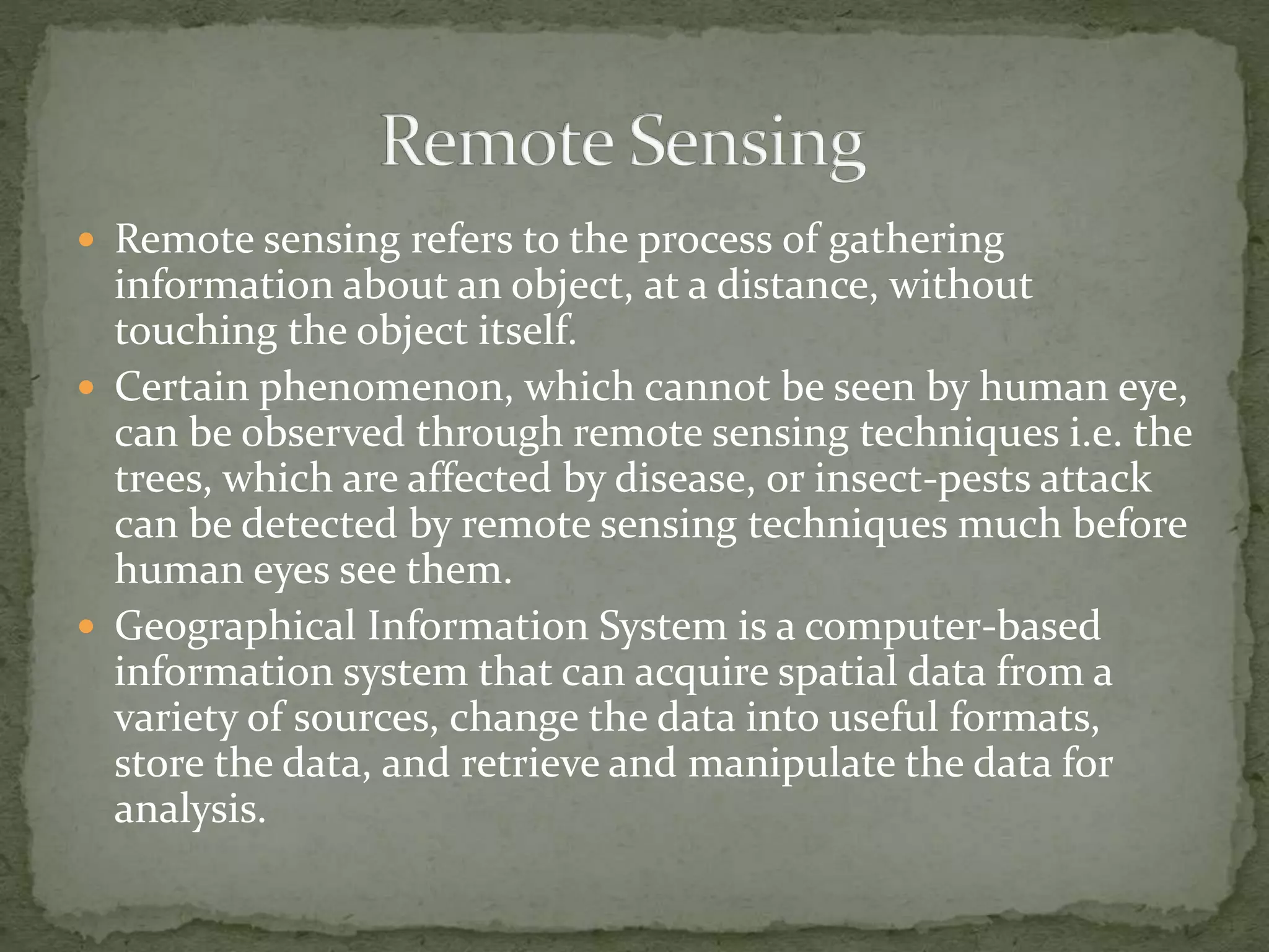  Remote sensing refers to the process of gathering
information about an object, at a distance, without
touching the object itself.
 Certain phenomenon, which cannot be seen by human eye,
can be observed through remote sensing techniques i.e. the
trees, which are affected by disease, or insect-pests attack
can be detected by remote sensing techniques much before
human eyes see them.
 Geographical Information System is a computer-based
information system that can acquire spatial data from a
variety of sources, change the data into useful formats,
store the data, and retrieve and manipulate the data for
analysis.
 