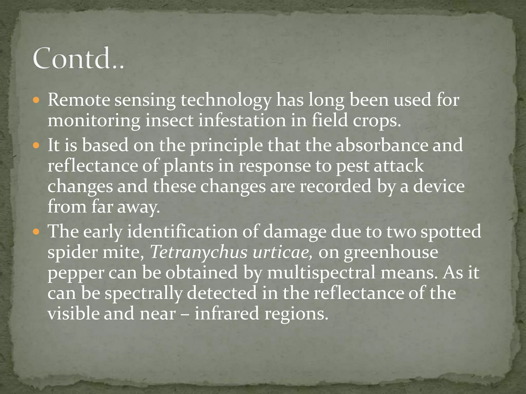  Remote sensing technology has long been used for
monitoring insect infestation in field crops.
 It is based on the principle that the absorbance and
reflectance of plants in response to pest attack
changes and these changes are recorded by a device
from far away.
 The early identification of damage due to two spotted
spider mite, Tetranychus urticae, on greenhouse
pepper can be obtained by multispectral means. As it
can be spectrally detected in the reflectance of the
visible and near – infrared regions.
 