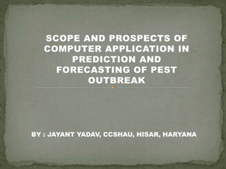 SCOPE AND PROSPECTS OF
COMPUTER APPLICATION IN
PREDICTION AND
FORECASTING OF PEST
OUTBREAK
BY : JAYANT YADAV, CCSHAU, HISAR, HARYANA
 