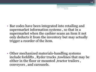 14

                                 vaghela_manisha13@ya
                                              hoo.com




• Bar codes have been integrated into retailing and
  supermarket information systems , so that in a
  supermarket when the cashier scans an item it not
  only deducts it from the inventory but may actually
  trigger a reorder of the item.


• Other mechanized materials-handling systems
  include forklifts , Ryder trucks ,towlines that may be
  either in the floor or mounted ,tractor trailers ,
  conveyors , and carousels.
 