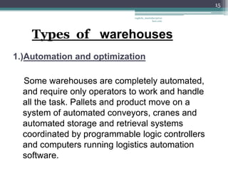15

                             vaghela_manisha13@ya
                                          hoo.com




    Types of warehouses
1.)Automation and optimization

  Some warehouses are completely automated,
  and require only operators to work and handle
  all the task. Pallets and product move on a
  system of automated conveyors, cranes and
  automated storage and retrieval systems
  coordinated by programmable logic controllers
  and computers running logistics automation
  software.
 