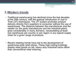 16

                                        vaghela_manisha13@ya
                                                     hoo.com




2.)Modern trends
• Traditional warehousing has declined since the last decades
  of the 20th century, with the gradual introduction of Just In
  Time (JIT) techniques. The JIT system promotes product
  delivery directly from suppliers to consumer without the use of
  warehouses. The distance between the manufacturer and the
  retailer (or the parts manufacturer and the industrial plant)
  grew considerably in many domains, necessitating at least
  one warehouse per country or per region in any typical supply
  chain for a given range of products.


• Recent retailing trends have led to the development of
  warehouse-style retail stores. These high-ceiling buildings
  display retail goods on tall, heavy duty industrial racks rather
  than conventional retail shelving.
 