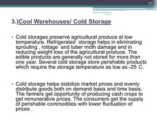 17

                                  vaghela_manisha13@ya
                                               hoo.com



3.)Cool Warehouses/ Cold Storage

• Cold storages preserve agricultural produce at low
  temperature. Refrigerated storage helps in eliminating
  sprouting , rottage and tuber moth damage and in
  reducing weight loss of the agricultural produce. The
  edible products are generally not stored for more than
  one year. Several cold storage store perishable products
  which require the storage temperature as low as -25 C.


• Cold storage helps stabilize market prices and evenly
  distribute goods both on demand basis and time basis.
  The farmers get opportunity of producing cash crops to
  get remunerative prices. The consumers get the supply
  of perishable commodities with lower fluctuation of
  prices .
 
