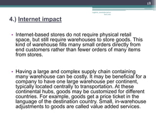 18

                                   vaghela_manisha13@ya
                                                hoo.com


4.) Internet impact

• Internet-based stores do not require physical retail
  space, but still require warehouses to store goods. This
  kind of warehouse fills many small orders directly from
  end customers rather than fewer orders of many items
  from stores.


• Having a large and complex supply chain containing
  many warehouse can be costly. It may be beneficial for a
  company to have one large warehouse per continent,
  typically located centrally to transportation. At these
  continental hubs, goods may be customized for different
  countries. For example, goods get a price ticket in the
  language of the destination country. Small, in-warehouse
  adjustments to goods are called value added services.
 
