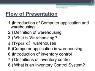 2

                         vaghela_manisha13@ya
                                      hoo.com




Flow of Presentation
1.)Introduction of Computer application and
 warehousing
2.) Definition of warehousing
3.) What is Warehousing ?
4.)Types of warehouses
5.)Computer application in warehousing
6.)Introduction of inventory control
7.) Definitions of inventory control
8.) What is an Inventory Control System?
 