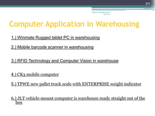 20

                                         vaghela_manisha13@ya
                                                      hoo.com




Computer Application in Warehousing
1.) Winmate Rugged tablet PC in warehousing

2.) Mobile barcode scanner in warehousing


3.) RFID Technology and Computer Vision in warehouse


4.) CK3 mobile computer

5.) TPWE new pallet truck scale with ENTERPRISE weight indicator


6.) JLT vehicle-mount computer is warehouse ready straight out of the
  box
 